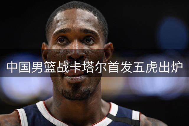 中国男篮战卡塔尔首发五虎出炉