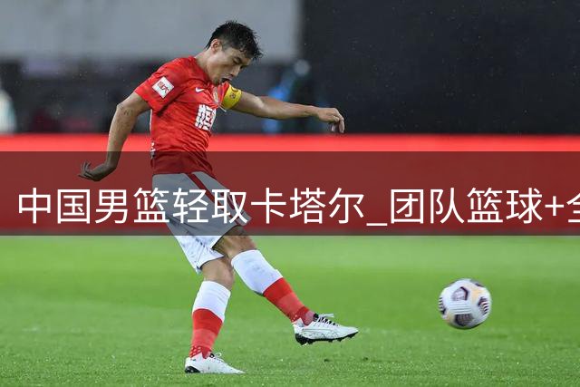 中国男篮轻取卡塔尔 团队篮球+全面数据优势显威力