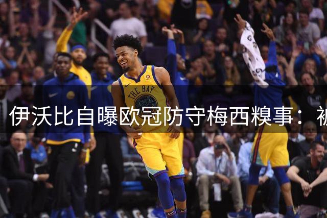 伊沃比自曝欧冠防守梅西糗事：被假动作晃飞后狂换发型躲"集锦社死