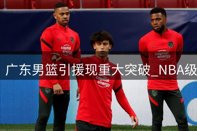 广东男篮引援现重大突破 NBA级防守悍将或成争冠最后拼图