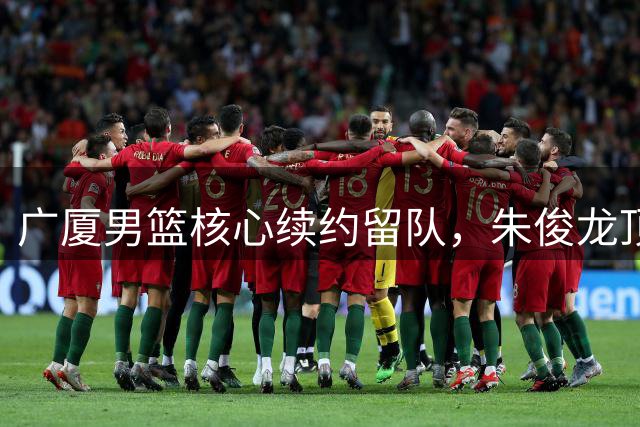 广厦男篮核心续约留队，朱俊龙顶薪合同锁定未来