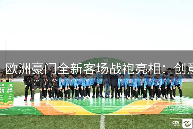 欧洲豪门全新客场战袍亮相：创意设计掀起足球时尚新风潮