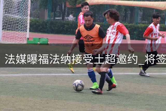 法媒曝福法纳接受土超邀约 将签弹性长约赴加拉塔萨雷
