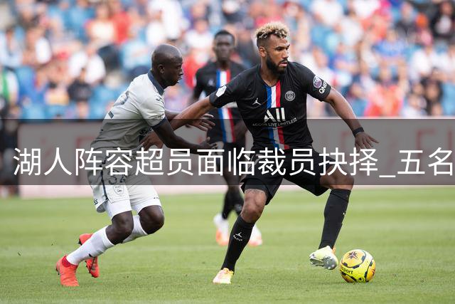 湖人阵容超员面临裁员抉择 五名边缘球员谁将离队？