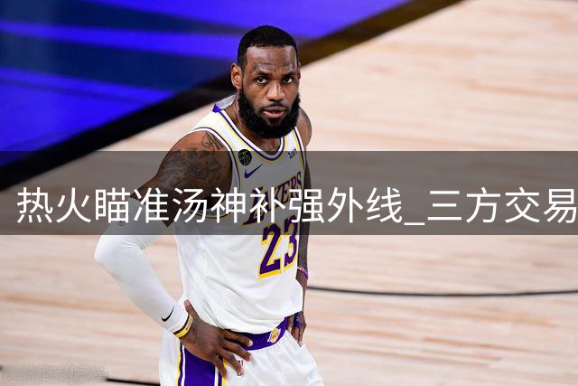 热火瞄准汤神补强外线 三方交易方案细节曝光