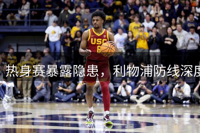 热身赛暴露隐患，利物浦防线深度与新援适配成焦点