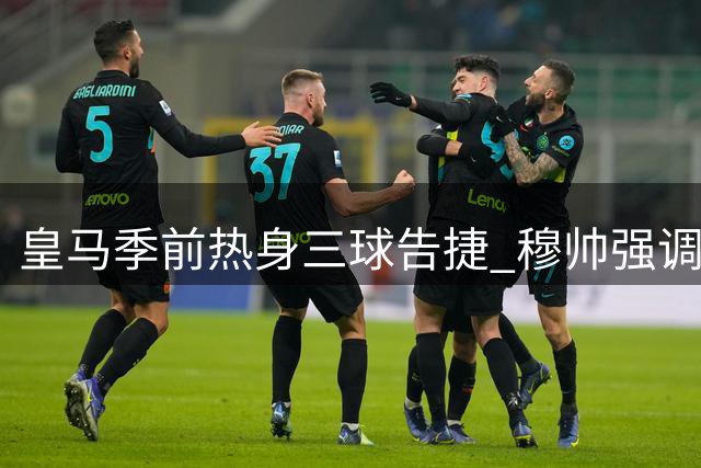 皇马季前热身三球告捷 穆帅强调团队斗志与科学轮换