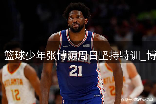 篮球少年张博源周日坚持特训 博主晒加练视频获关注
