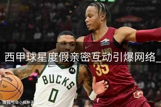 西甲球星度假亲密互动引爆网络 球迷热议略伦特费兰真实关系