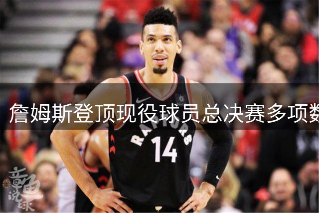 詹姆斯登顶现役球员总决赛多项数据榜首